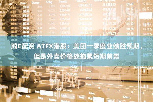 鸿E配资 ATFX港股：美团一季度业绩胜预期，但是外卖价格战拖累短期前景