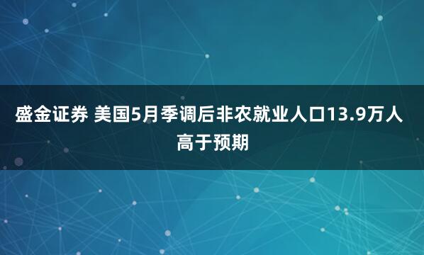 盛金证券 美国5月季调后非农就业人口13.9万人 高于预期