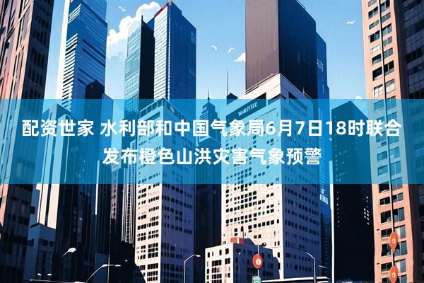 配资世家 水利部和中国气象局6月7日18时联合发布橙色山洪灾害气象预警