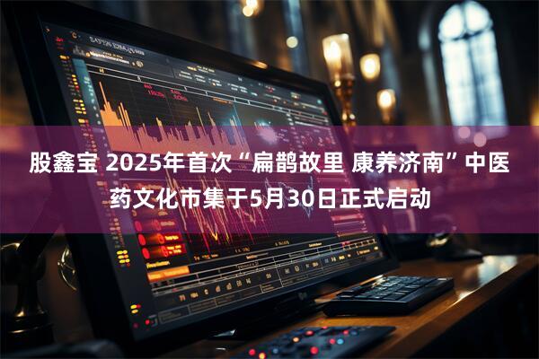 股鑫宝 2025年首次“扁鹊故里 康养济南”中医药文化市集于5月30日正式启动