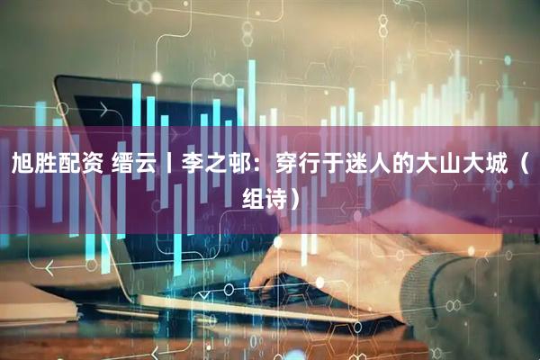 旭胜配资 缙云丨李之邨：穿行于迷人的大山大城（组诗）