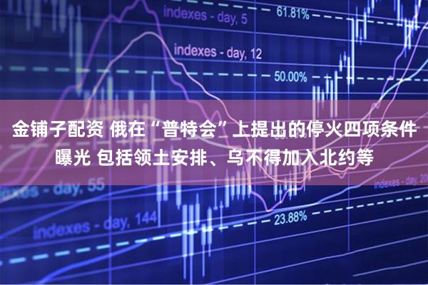 金铺子配资 俄在“普特会”上提出的停火四项条件曝光 包括领土安排、乌不得加入北约等