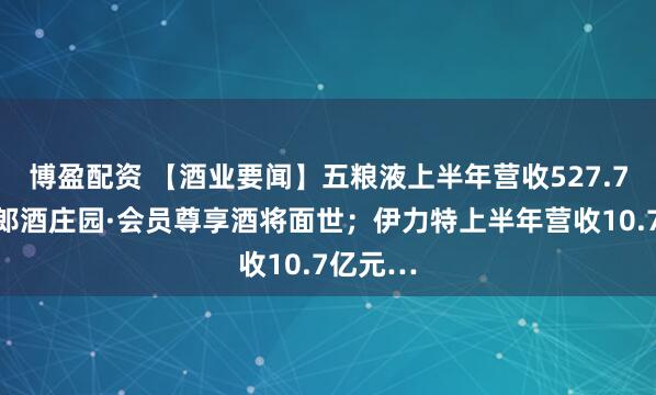 博盈配资 【酒业要闻】五粮液上半年营收527.7亿元；郎酒庄园·会员尊享酒将面世；伊力特上半年营收10.7亿元…