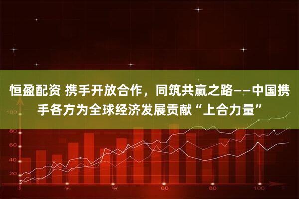 恒盈配资 携手开放合作，同筑共赢之路——中国携手各方为全球经济发展贡献“上合力量”