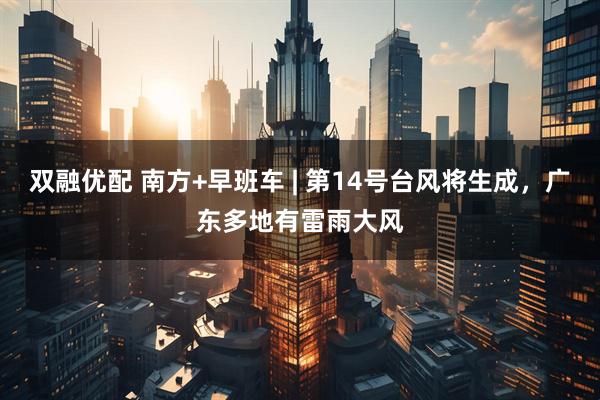 双融优配 南方+早班车 | 第14号台风将生成，广东多地有雷雨大风