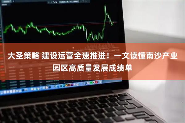 大圣策略 建设运营全速推进！一文读懂南沙产业园区高质量发展成绩单