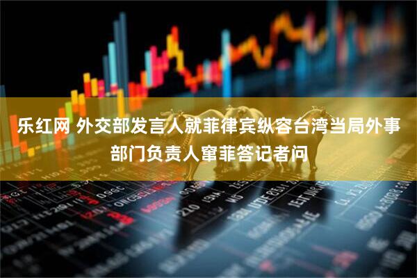 乐红网 外交部发言人就菲律宾纵容台湾当局外事部门负责人窜菲答记者问