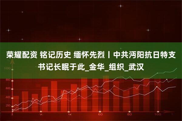 荣耀配资 铭记历史 缅怀先烈丨中共沔阳抗日特支书记长眠于此_金华_组织_武汉