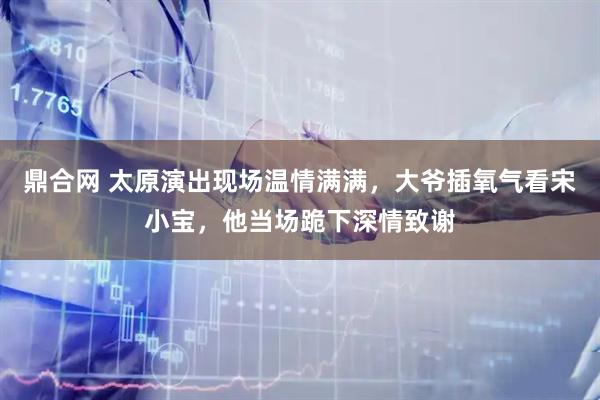 鼎合网 太原演出现场温情满满，大爷插氧气看宋小宝，他当场跪下深情致谢