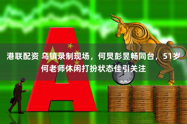 港联配资 乌镇录制现场，何炅彭昱畅同台，51岁何老师休闲打扮状态佳引关注