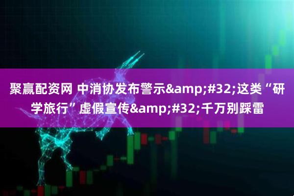 聚赢配资网 中消协发布警示&#32;这类“研学旅行”虚假宣传&#32;千万别踩雷