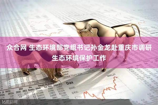 众合网 生态环境部党组书记孙金龙赴重庆市调研生态环境保护工作