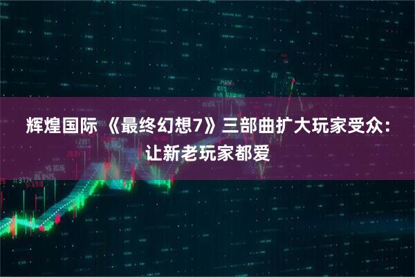 辉煌国际 《最终幻想7》三部曲扩大玩家受众：让新老玩家都爱