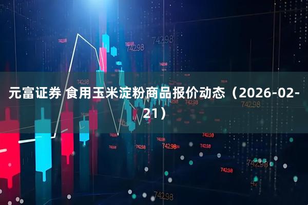 元富证券 食用玉米淀粉商品报价动态（2026-02-21）