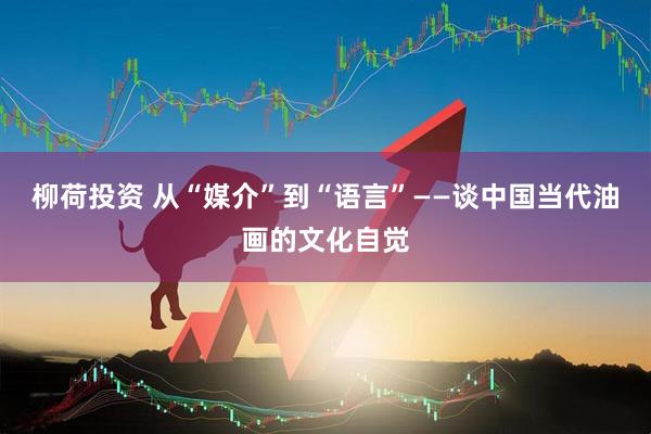 柳荷投资 从“媒介”到“语言”——谈中国当代油画的文化自觉